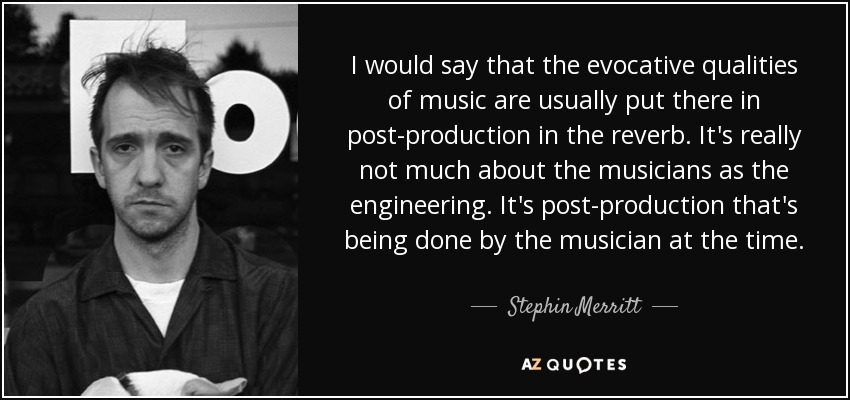 I would say that the evocative qualities of music are usually put there in post-production in the reverb. It's really not much about the musicians as the engineering. It's post-production that's being done by the musician at the time. - Stephin Merritt