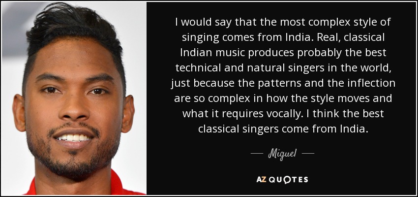 I would say that the most complex style of singing comes from India. Real, classical Indian music produces probably the best technical and natural singers in the world, just because the patterns and the inflection are so complex in how the style moves and what it requires vocally. I think the best classical singers come from India. - Miguel