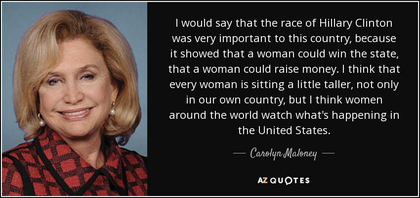 I would say that the race of Hillary Clinton was very important to this country, because it showed that a woman could win the state, that a woman could raise money. I think that every woman is sitting a little taller, not only in our own country, but I think women around the world watch what's happening in the United States. - Carolyn Maloney