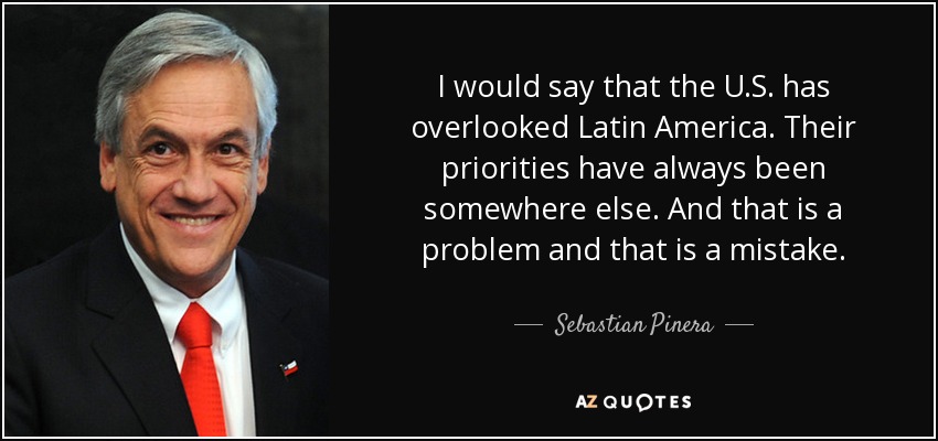 I would say that the U.S. has overlooked Latin America. Their priorities have always been somewhere else. And that is a problem and that is a mistake. - Sebastian Pinera