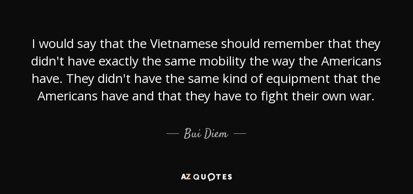 I would say that the Vietnamese should remember that they didn't have exactly the same mobility the way the Americans have. They didn't have the same kind of equipment that the Americans have and that they have to fight their own war. - Bui Diem