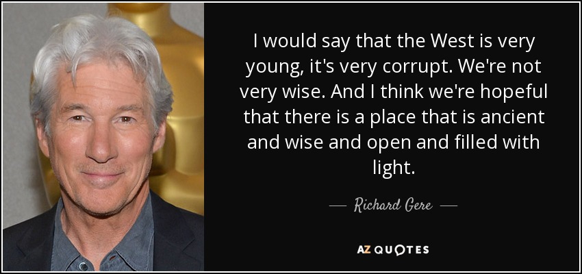 I would say that the West is very young, it's very corrupt. We're not very wise. And I think we're hopeful that there is a place that is ancient and wise and open and filled with light. - Richard Gere