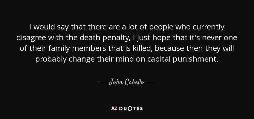 I would say that there are a lot of people who currently disagree with the death penalty, I just hope that it's never one of their family members that is killed, because then they will probably change their mind on capital punishment. - John Cabello