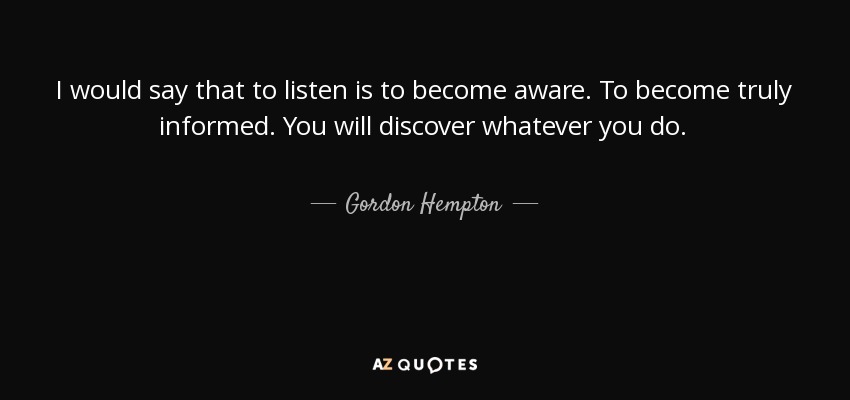 I would say that to listen is to become aware. To become truly informed. You will discover whatever you do. - Gordon Hempton