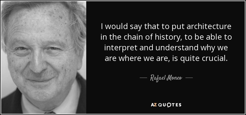 I would say that to put architecture in the chain of history, to be able to interpret and understand why we are where we are, is quite crucial. - Rafael Moneo