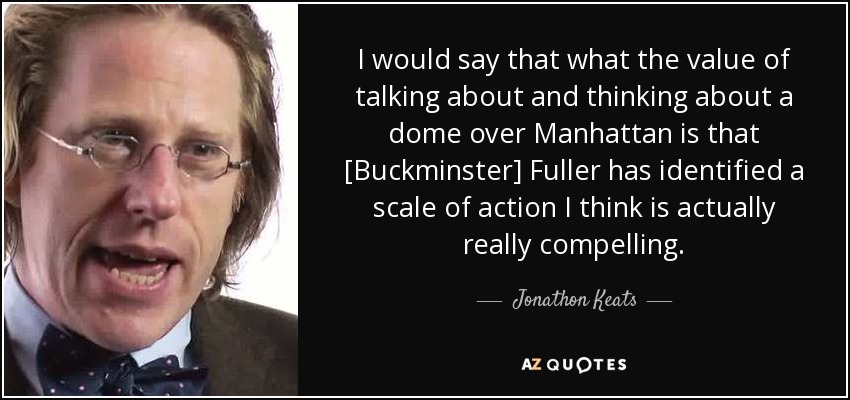 I would say that what the value of talking about and thinking about a dome over Manhattan is that [Buckminster] Fuller has identified a scale of action I think is actually really compelling. - Jonathon Keats