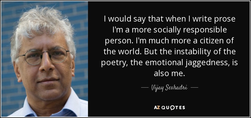 I would say that when I write prose I'm a more socially responsible person. I'm much more a citizen of the world. But the instability of the poetry, the emotional jaggedness, is also me. - Vijay Seshadri