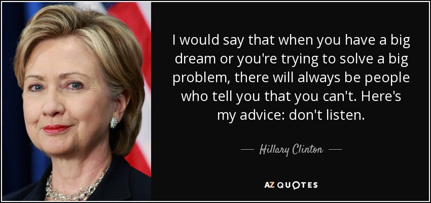 I would say that when you have a big dream or you're trying to solve a big problem, there will always be people who tell you that you can't. Here's my advice: don't listen. - Hillary Clinton