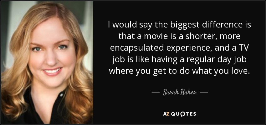 I would say the biggest difference is that a movie is a shorter, more encapsulated experience, and a TV job is like having a regular day job where you get to do what you love. - Sarah Baker