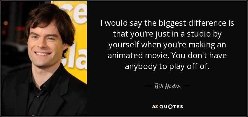 I would say the biggest difference is that you're just in a studio by yourself when you're making an animated movie. You don't have anybody to play off of. - Bill Hader