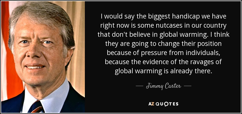 I would say the biggest handicap we have right now is some nutcases in our country that don't believe in global warming. I think they are going to change their position because of pressure from individuals, because the evidence of the ravages of global warming is already there. - Jimmy Carter