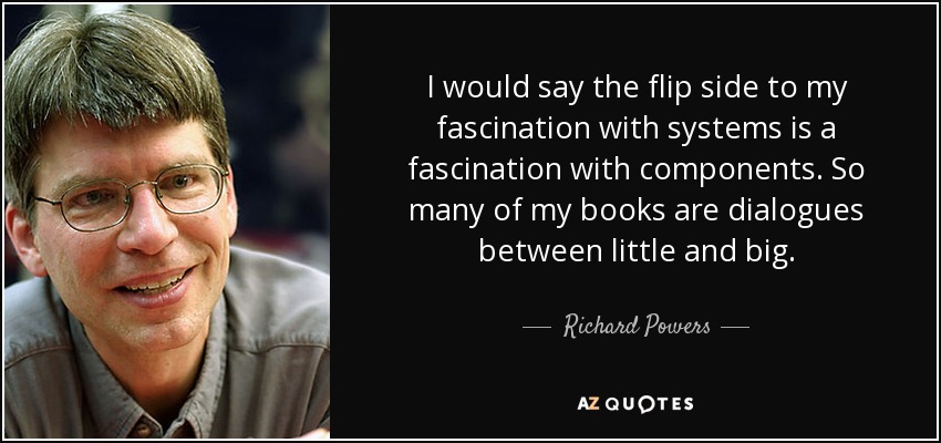 I would say the flip side to my fascination with systems is a fascination with components. So many of my books are dialogues between little and big. - Richard Powers