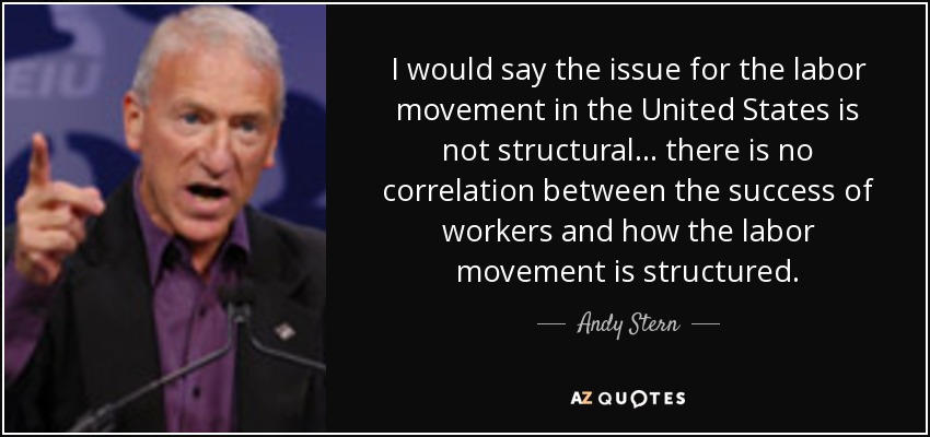 I would say the issue for the labor movement in the United States is not structural... there is no correlation between the success of workers and how the labor movement is structured. - Andy Stern