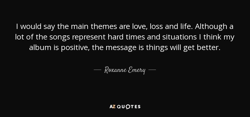 I would say the main themes are love, loss and life. Although a lot of the songs represent hard times and situations I think my album is positive, the message is things will get better. - Roxanne Emery