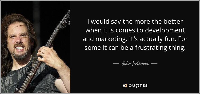 I would say the more the better when it is comes to development and marketing. It's actually fun. For some it can be a frustrating thing. - John Petrucci