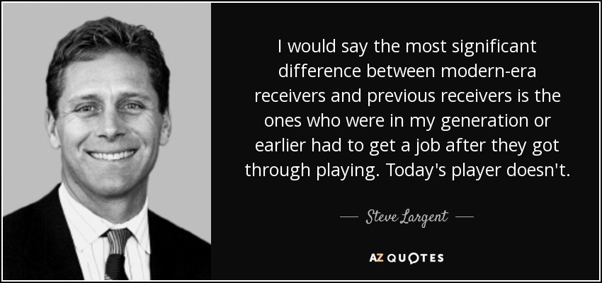 I would say the most significant difference between modern-era receivers and previous receivers is the ones who were in my generation or earlier had to get a job after they got through playing. Today's player doesn't. - Steve Largent