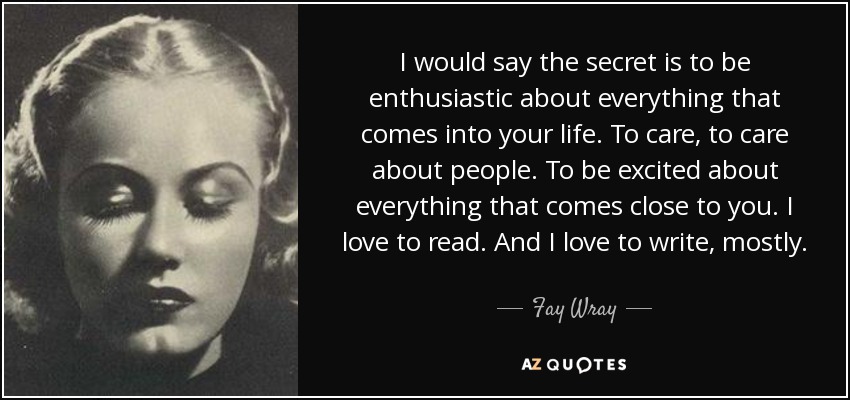 I would say the secret is to be enthusiastic about everything that comes into your life. To care, to care about people. To be excited about everything that comes close to you. I love to read. And I love to write, mostly. - Fay Wray