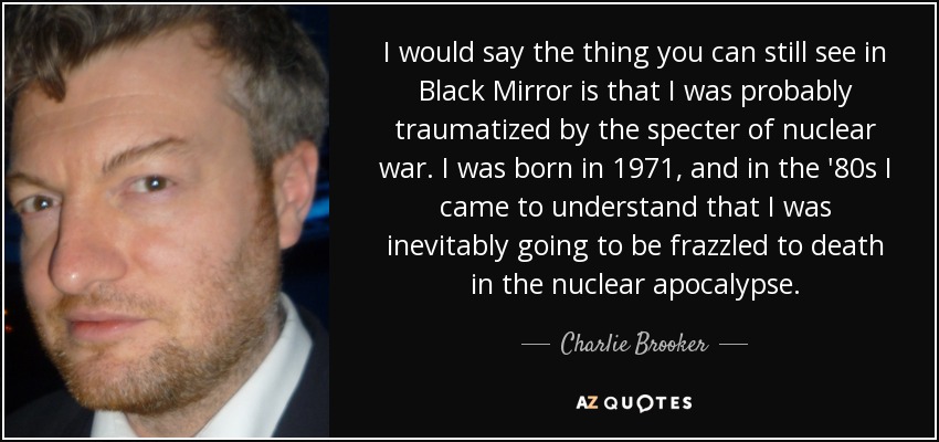 I would say the thing you can still see in Black Mirror is that I was probably traumatized by the specter of nuclear war. I was born in 1971, and in the '80s I came to understand that I was inevitably going to be frazzled to death in the nuclear apocalypse. - Charlie Brooker
