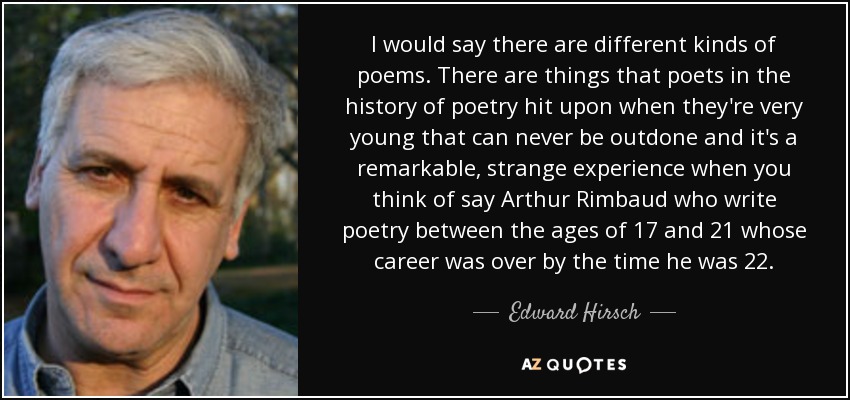 I would say there are different kinds of poems. There are things that poets in the history of poetry hit upon when they're very young that can never be outdone and it's a remarkable, strange experience when you think of say Arthur Rimbaud who write poetry between the ages of 17 and 21 whose career was over by the time he was 22. - Edward Hirsch