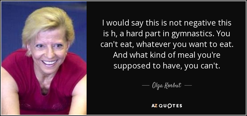 I would say this is not negative this is h, a hard part in gymnastics. You can't eat, whatever you want to eat. And what kind of meal you're supposed to have, you can't. - Olga Korbut