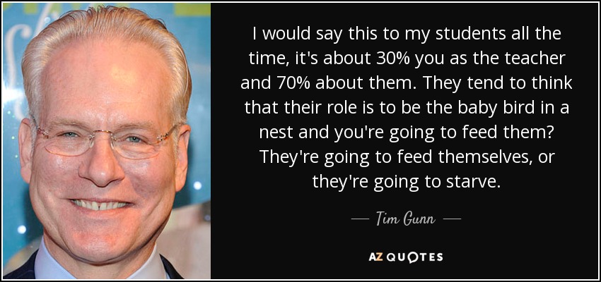 I would say this to my students all the time, it's about 30% you as the teacher and 70% about them. They tend to think that their role is to be the baby bird in a nest and you're going to feed them? They're going to feed themselves, or they're going to starve. - Tim Gunn