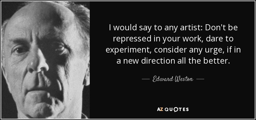 I would say to any artist: Don't be repressed in your work, dare to experiment, consider any urge, if in a new direction all the better. - Edward Weston