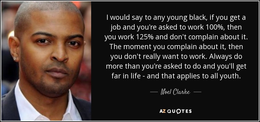 I would say to any young black , if you get a job and you're asked to work 100%, then you work 125% and don't complain about it. The moment you complain about it, then you don't really want to work. Always do more than you're asked to do and you'll get far in life - and that applies to all youth. - Noel Clarke