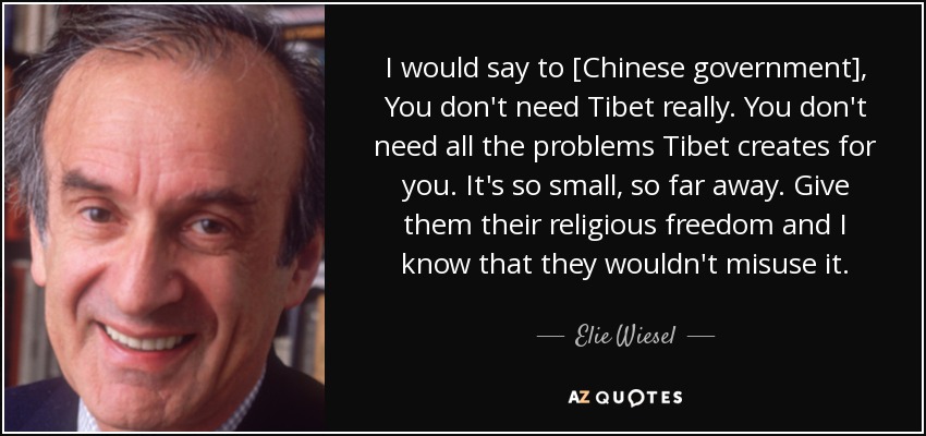 I would say to [Chinese government], You don't need Tibet really. You don't need all the problems Tibet creates for you. It's so small, so far away. Give them their religious freedom and I know that they wouldn't misuse it. - Elie Wiesel