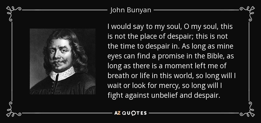 I would say to my soul, O my soul, this is not the place of despair; this is not the time to despair in. As long as mine eyes can find a promise in the Bible, as long as there is a moment left me of breath or life in this world, so long will I wait or look for mercy, so long will I fight against unbelief and despair. - John Bunyan