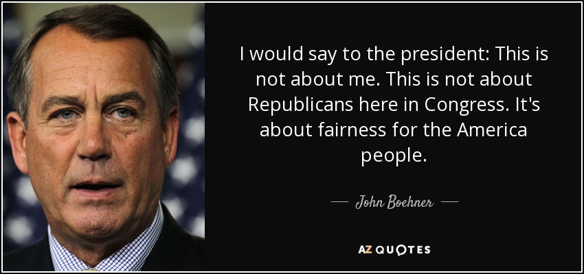 I would say to the president: This is not about me. This is not about Republicans here in Congress. It's about fairness for the America people. - John Boehner