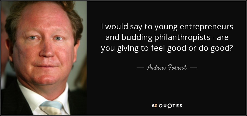 I would say to young entrepreneurs and budding philanthropists - are you giving to feel good or do good? - Andrew Forrest