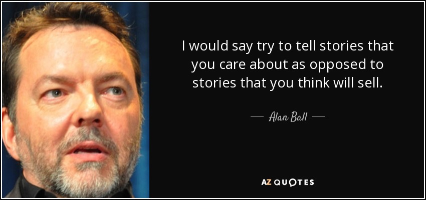 I would say try to tell stories that you care about as opposed to stories that you think will sell. - Alan Ball