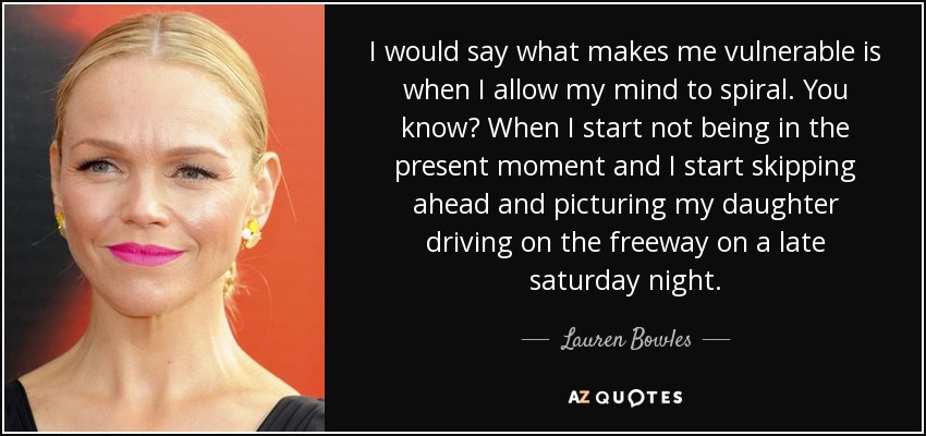 I would say what makes me vulnerable is when I allow my mind to spiral. You know? When I start not being in the present moment and I start skipping ahead and picturing my daughter driving on the freeway on a late saturday night. - Lauren Bowles