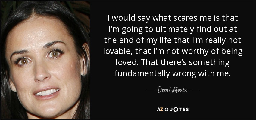 I would say what scares me is that I'm going to ultimately find out at the end of my life that I'm really not lovable, that I'm not worthy of being loved. That there's something fundamentally wrong with me. - Demi Moore