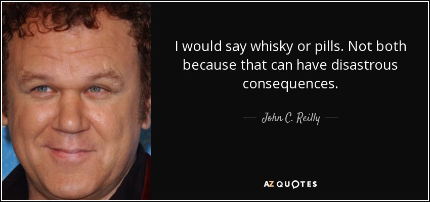 I would say whisky or pills. Not both because that can have disastrous consequences. - John C. Reilly