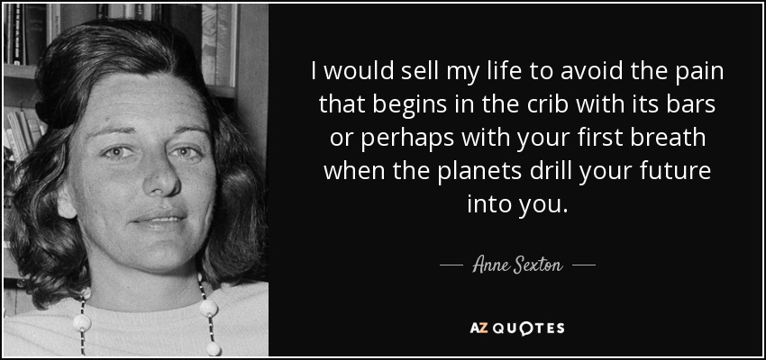 I would sell my life to avoid the pain that begins in the crib with its bars or perhaps with your first breath when the planets drill your future into you. - Anne Sexton