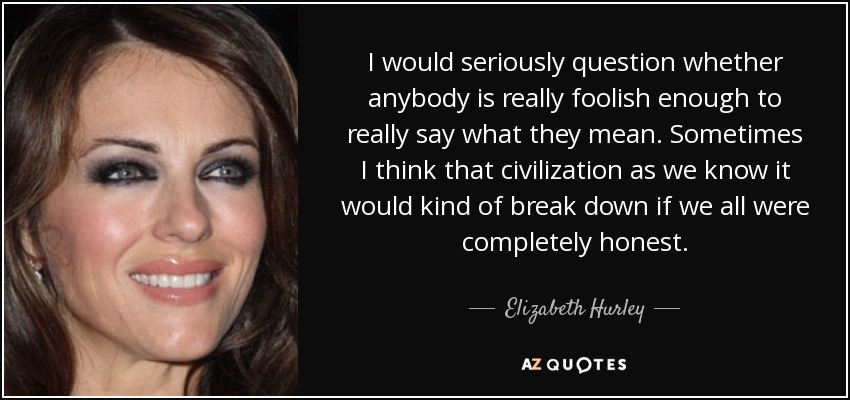 I would seriously question whether anybody is really foolish enough to really say what they mean. Sometimes I think that civilization as we know it would kind of break down if we all were completely honest. - Elizabeth Hurley