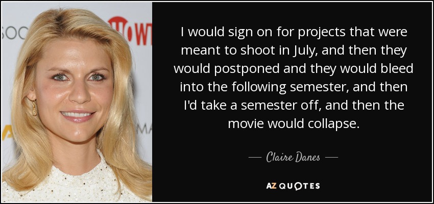 I would sign on for projects that were meant to shoot in July, and then they would postponed and they would bleed into the following semester, and then I'd take a semester off, and then the movie would collapse. - Claire Danes