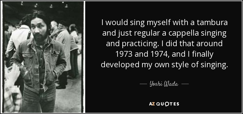 I would sing myself with a tambura and just regular a cappella singing and practicing. I did that around 1973 and 1974, and I finally developed my own style of singing. - Yoshi Wada