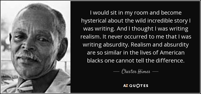 I would sit in my room and become hysterical about the wild incredible story I was writing. And I thought I was writing realism. It never occurred to me that I was writing absurdity. Realism and absurdity are so similar in the lives of American blacks one cannot tell the difference. - Chester Himes