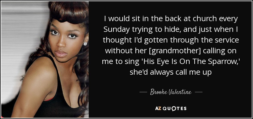 I would sit in the back at church every Sunday trying to hide, and just when I thought I'd gotten through the service without her [grandmother] calling on me to sing 'His Eye Is On The Sparrow,' she'd always call me up - Brooke Valentine