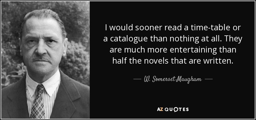 I would sooner read a time-table or a catalogue than nothing at all. They are much more entertaining than half the novels that are written. - W. Somerset Maugham