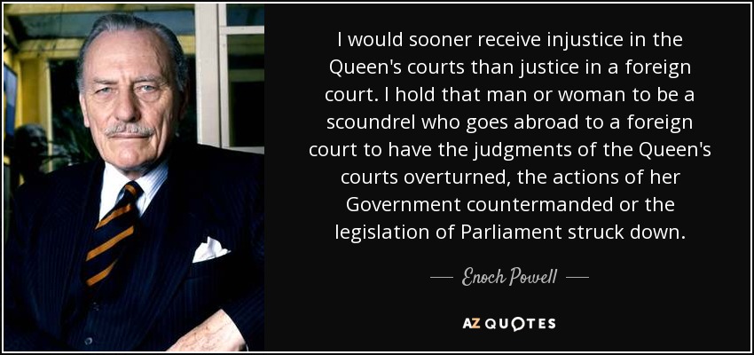 I would sooner receive injustice in the Queen's courts than justice in a foreign court. I hold that man or woman to be a scoundrel who goes abroad to a foreign court to have the judgments of the Queen's courts overturned, the actions of her Government countermanded or the legislation of Parliament struck down. - Enoch Powell