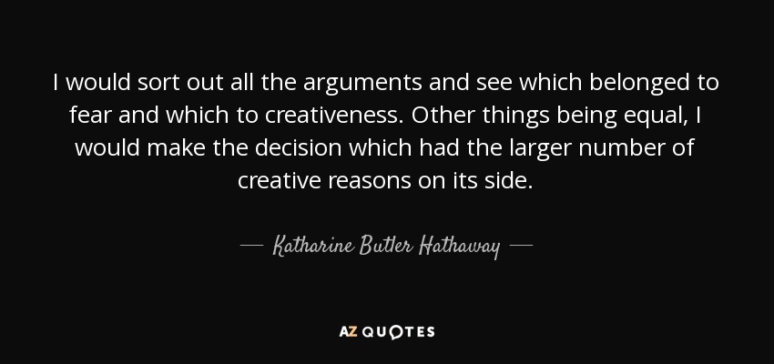 I would sort out all the arguments and see which belonged to fear and which to creativeness. Other things being equal, I would make the decision which had the larger number of creative reasons on its side. - Katharine Butler Hathaway