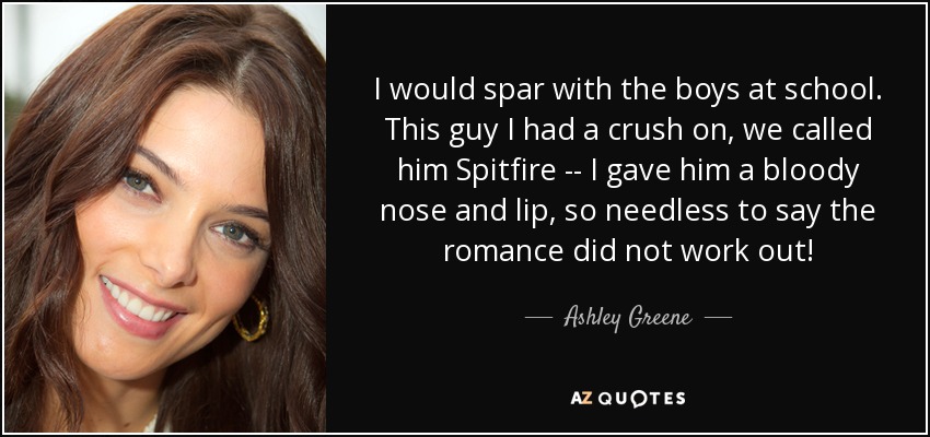 I would spar with the boys at school. This guy I had a crush on, we called him Spitfire -- I gave him a bloody nose and lip, so needless to say the romance did not work out! - Ashley Greene