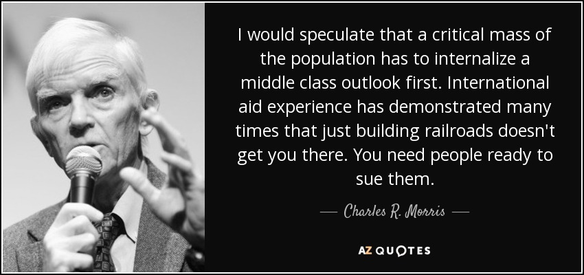 I would speculate that a critical mass of the population has to internalize a middle class outlook first. International aid experience has demonstrated many times that just building railroads doesn't get you there. You need people ready to sue them. - Charles R. Morris