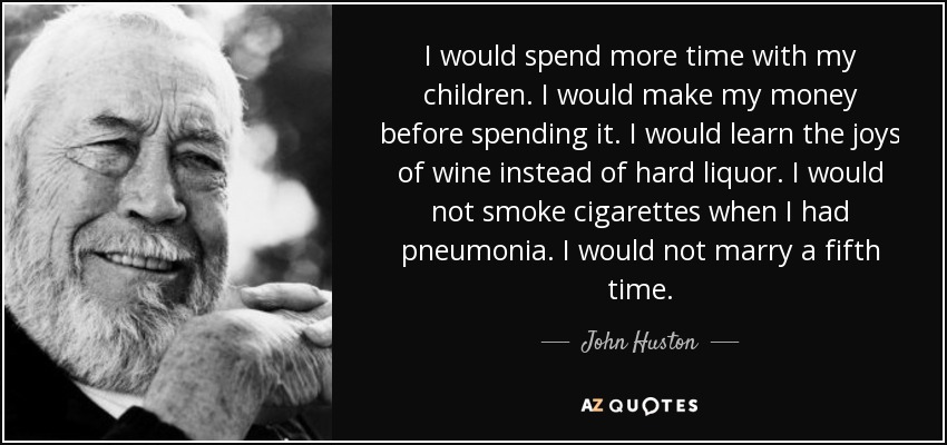 I would spend more time with my children. I would make my money before spending it. I would learn the joys of wine instead of hard liquor. I would not smoke cigarettes when I had pneumonia. I would not marry a fifth time. - John Huston
