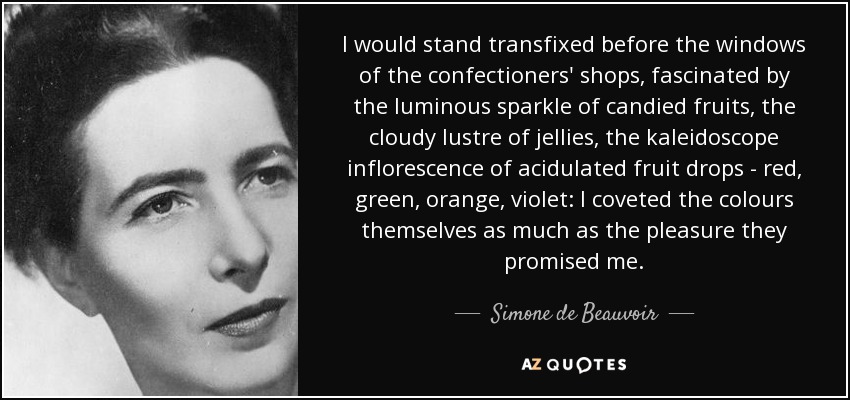 I would stand transfixed before the windows of the confectioners' shops, fascinated by the luminous sparkle of candied fruits, the cloudy lustre of jellies, the kaleidoscope inflorescence of acidulated fruit drops - red, green, orange, violet: I coveted the colours themselves as much as the pleasure they promised me. - Simone de Beauvoir