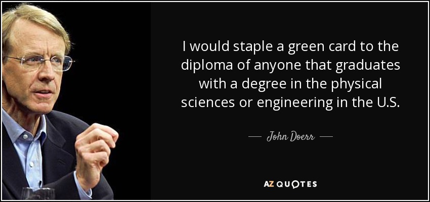 I would staple a green card to the diploma of anyone that graduates with a degree in the physical sciences or engineering in the U.S. - John Doerr