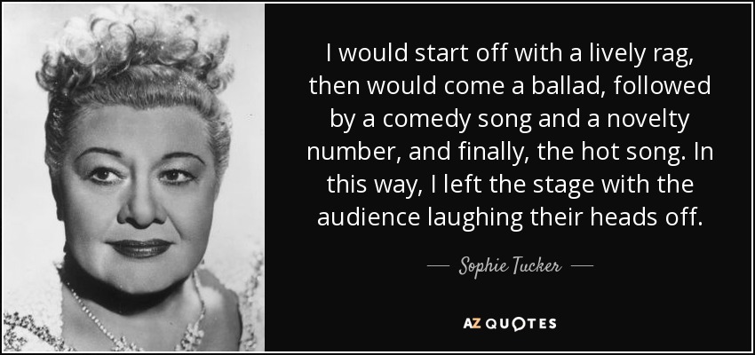 I would start off with a lively rag, then would come a ballad, followed by a comedy song and a novelty number, and finally, the hot song. In this way, I left the stage with the audience laughing their heads off. - Sophie Tucker